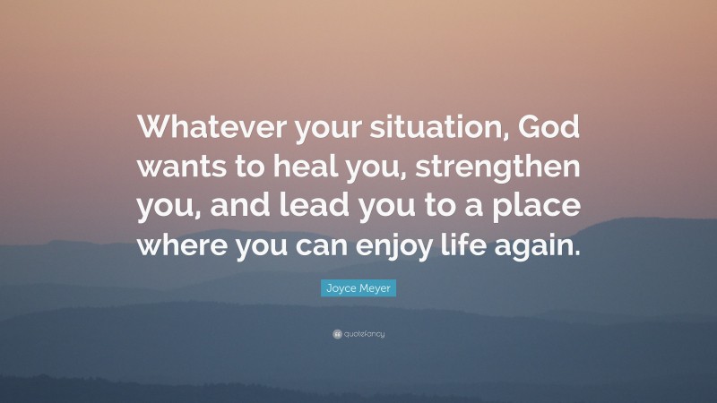 Joyce Meyer Quote: “Whatever your situation, God wants to heal you, strengthen you, and lead you to a place where you can enjoy life again.”