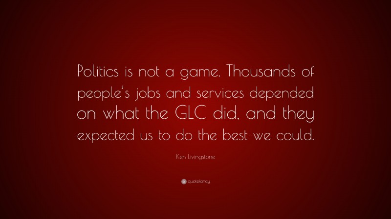 Ken Livingstone Quote: “Politics is not a game. Thousands of people’s jobs and services depended on what the GLC did, and they expected us to do the best we could.”