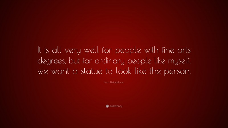 Ken Livingstone Quote: “It is all very well for people with fine arts degrees, but for ordinary people like myself, we want a statue to look like the person.”