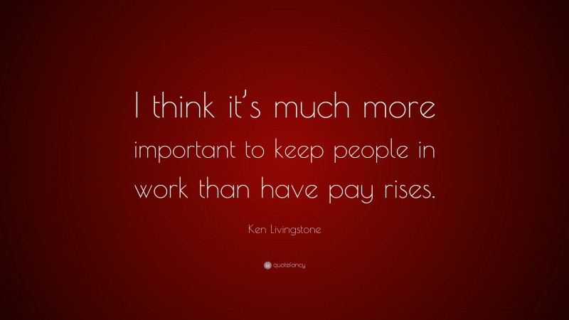Ken Livingstone Quote: “I think it’s much more important to keep people in work than have pay rises.”