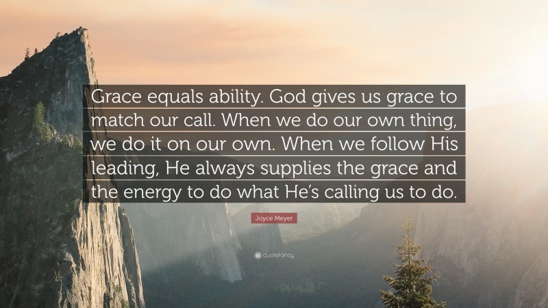 Joyce Meyer Quote: “Grace equals ability. God gives us grace to match our call. When we do our own thing, we do it on our own. When we follow His leading, He always supplies the grace and the energy to do what He’s calling us to do.”