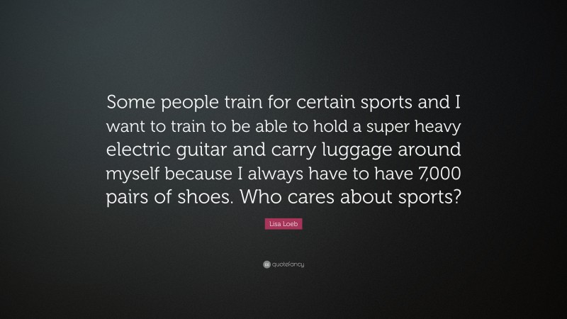 Lisa Loeb Quote: “Some people train for certain sports and I want to train to be able to hold a super heavy electric guitar and carry luggage around myself because I always have to have 7,000 pairs of shoes. Who cares about sports?”