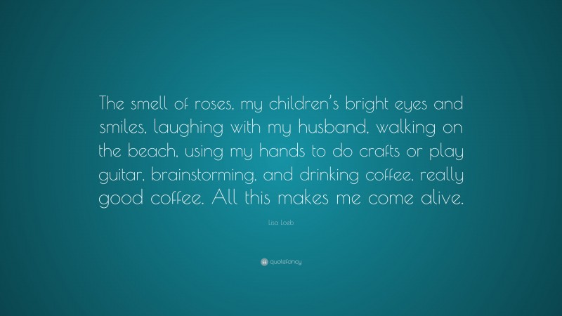 Lisa Loeb Quote: “The smell of roses, my children’s bright eyes and smiles, laughing with my husband, walking on the beach, using my hands to do crafts or play guitar, brainstorming, and drinking coffee, really good coffee. All this makes me come alive.”