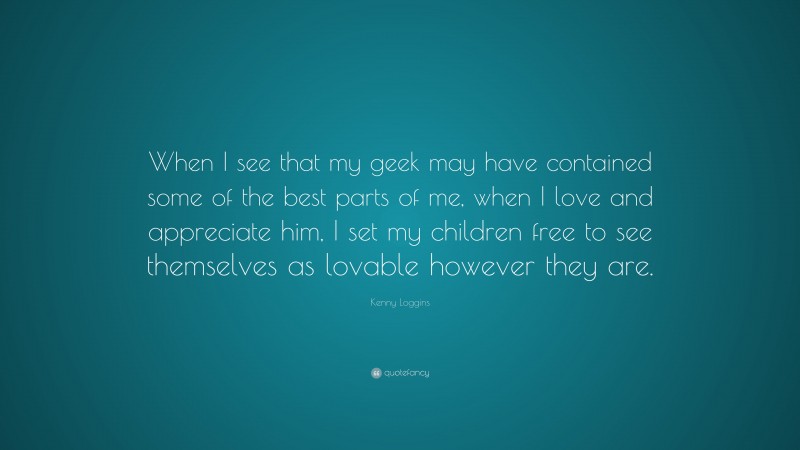 Kenny Loggins Quote: “When I see that my geek may have contained some of the best parts of me, when I love and appreciate him, I set my children free to see themselves as lovable however they are.”
