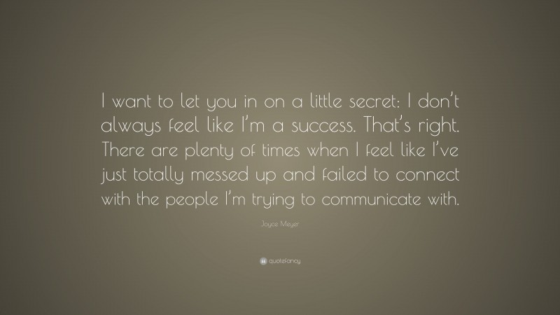 Joyce Meyer Quote: “I want to let you in on a little secret: I don’t always feel like I’m a success. That’s right. There are plenty of times when I feel like I’ve just totally messed up and failed to connect with the people I’m trying to communicate with.”