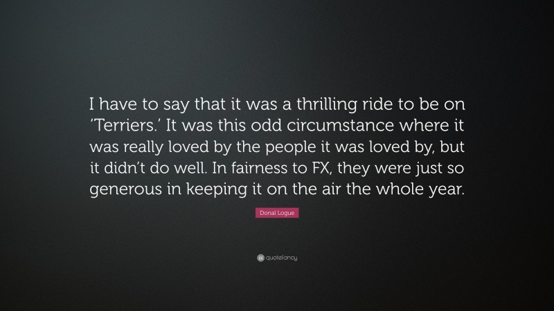 Donal Logue Quote: “I have to say that it was a thrilling ride to be on ‘Terriers.’ It was this odd circumstance where it was really loved by the people it was loved by, but it didn’t do well. In fairness to FX, they were just so generous in keeping it on the air the whole year.”