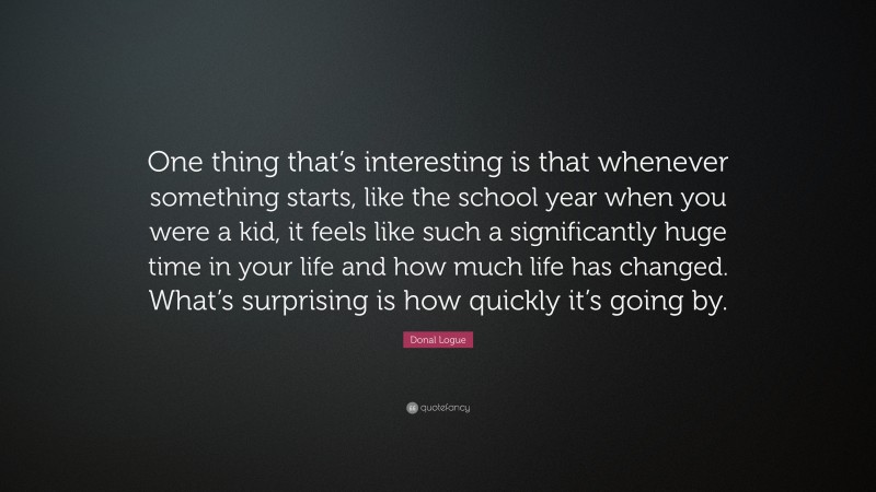 Donal Logue Quote: “One thing that’s interesting is that whenever something starts, like the school year when you were a kid, it feels like such a significantly huge time in your life and how much life has changed. What’s surprising is how quickly it’s going by.”