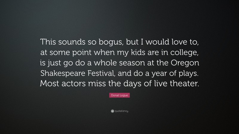 Donal Logue Quote: “This sounds so bogus, but I would love to, at some point when my kids are in college, is just go do a whole season at the Oregon Shakespeare Festival, and do a year of plays. Most actors miss the days of live theater.”