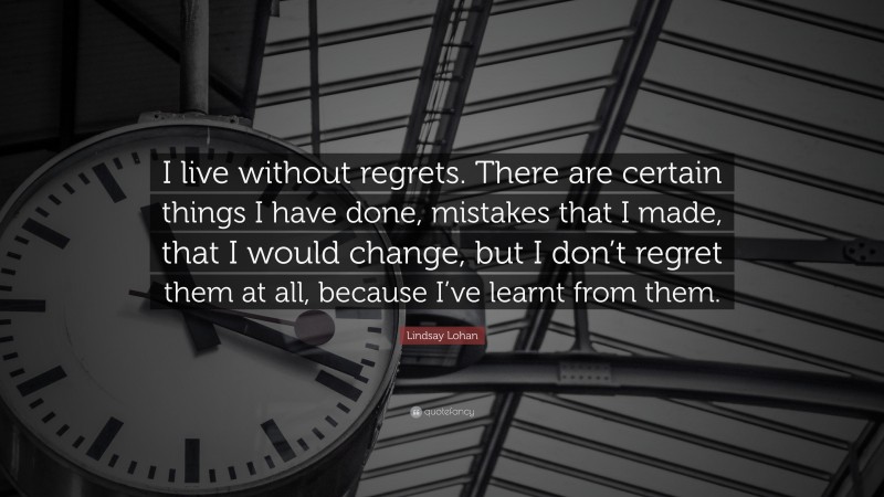 Lindsay Lohan Quote: “I live without regrets. There are certain things I have done, mistakes that I made, that I would change, but I don’t regret them at all, because I’ve learnt from them.”