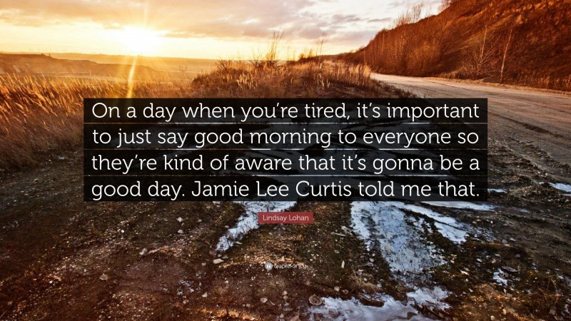 Lindsay Lohan Quote: “On a day when you’re tired, it’s important to just say good morning to everyone so they’re kind of aware that it’s gonna be a good day. Jamie Lee Curtis told me that.”