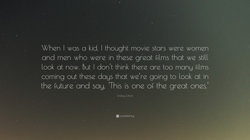 Lindsay Lohan Quote: “When I was a kid, I thought movie stars were women and men who were in these great films that we still look at now. But I don’t think there are too many films coming out these days that we’re going to look at in the future and say, ‘This is one of the great ones.’”