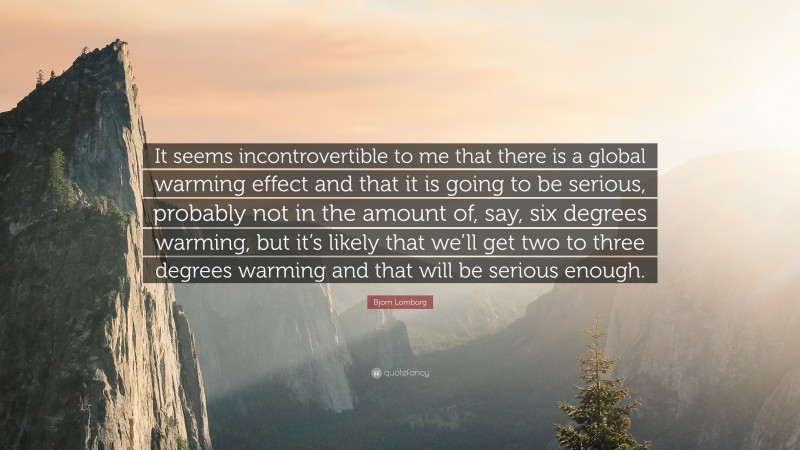 Bjorn Lomborg Quote: “It seems incontrovertible to me that there is a global warming effect and that it is going to be serious, probably not in the amount of, say, six degrees warming, but it’s likely that we’ll get two to three degrees warming and that will be serious enough.”