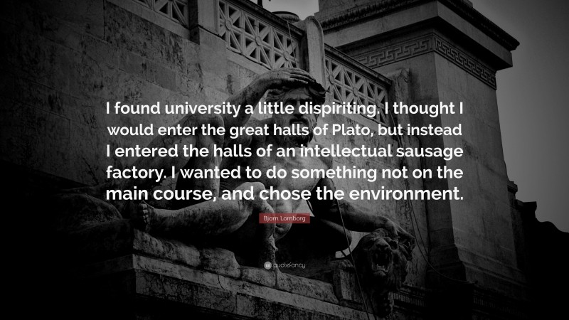 Bjorn Lomborg Quote: “I found university a little dispiriting. I thought I would enter the great halls of Plato, but instead I entered the halls of an intellectual sausage factory. I wanted to do something not on the main course, and chose the environment.”