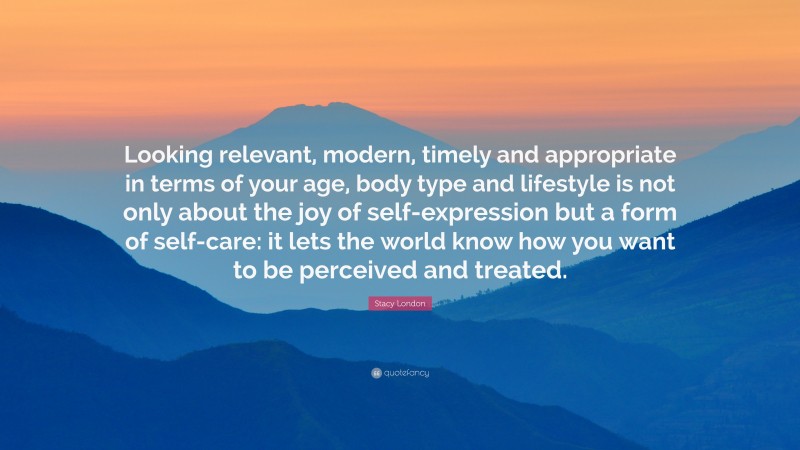 Stacy London Quote: “Looking relevant, modern, timely and appropriate in terms of your age, body type and lifestyle is not only about the joy of self-expression but a form of self-care: it lets the world know how you want to be perceived and treated.”