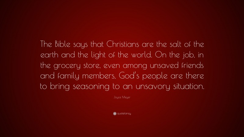 Joyce Meyer Quote: “The Bible says that Christians are the salt of the earth and the light of the world. On the job, in the grocery store, even among unsaved friends and family members, God’s people are there to bring seasoning to an unsavory situation.”