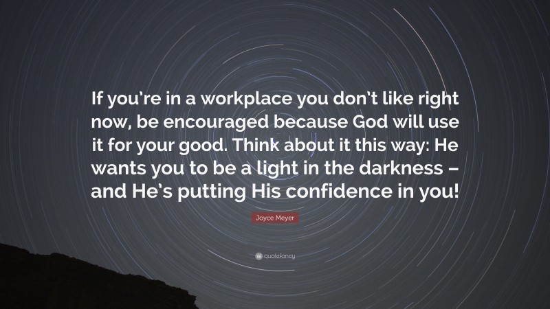 Joyce Meyer Quote: “If you’re in a workplace you don’t like right now, be encouraged because God will use it for your good. Think about it this way: He wants you to be a light in the darkness – and He’s putting His confidence in you!”