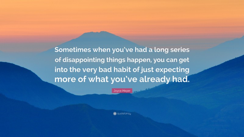 Joyce Meyer Quote: “Sometimes when you’ve had a long series of disappointing things happen, you can get into the very bad habit of just expecting more of what you’ve already had.”