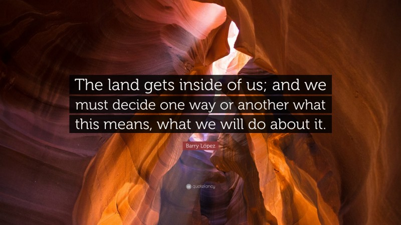 Barry López Quote: “The land gets inside of us; and we must decide one way or another what this means, what we will do about it.”