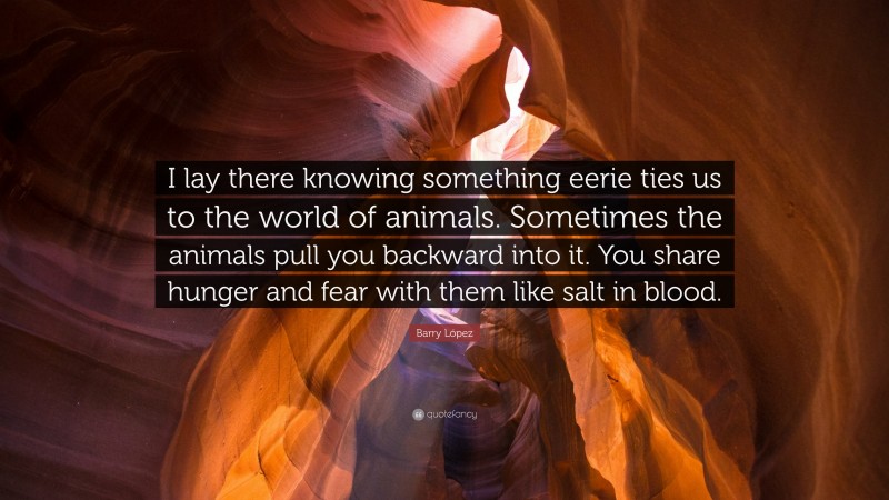 Barry López Quote: “I lay there knowing something eerie ties us to the world of animals. Sometimes the animals pull you backward into it. You share hunger and fear with them like salt in blood.”