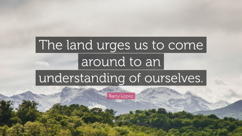 Barry López Quote: “The land urges us to come around to an understanding of ourselves.”