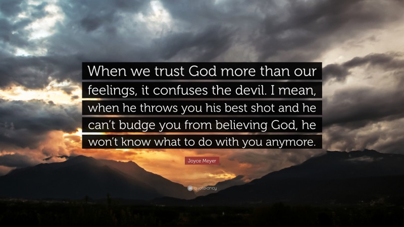 Joyce Meyer Quote: “When we trust God more than our feelings, it confuses the devil. I mean, when he throws you his best shot and he can’t budge you from believing God, he won’t know what to do with you anymore.”