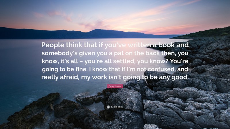 Barry López Quote: “People think that if you’ve written a book and somebody’s given you a pat on the back then, you know, it’s all – you’re all settled, you know? You’re going to be fine. I know that if I’m not confused, and really afraid, my work isn’t going to be any good.”