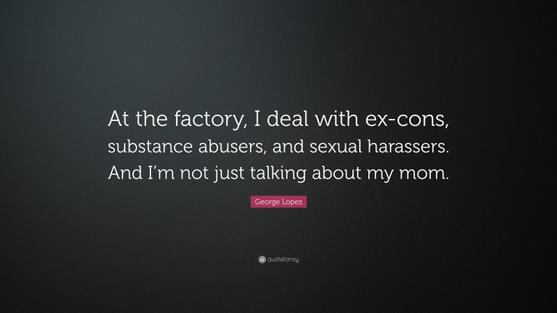 George Lopez Quote: “At the factory, I deal with ex-cons, substance abusers, and sexual harassers. And I’m not just talking about my mom.”