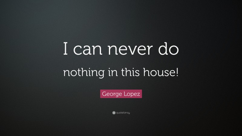 George Lopez Quote: “I can never do nothing in this house!”
