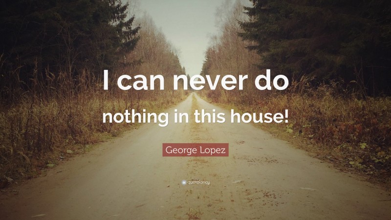 George Lopez Quote: “I can never do nothing in this house!”