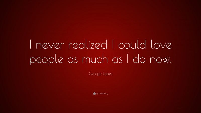George Lopez Quote: “I never realized I could love people as much as I do now.”