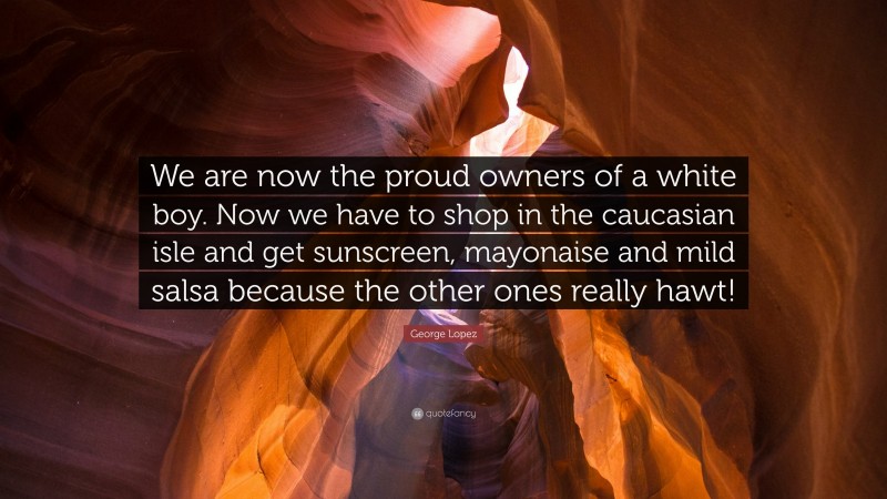 George Lopez Quote: “We are now the proud owners of a white boy. Now we have to shop in the caucasian isle and get sunscreen, mayonaise and mild salsa because the other ones really hawt!”