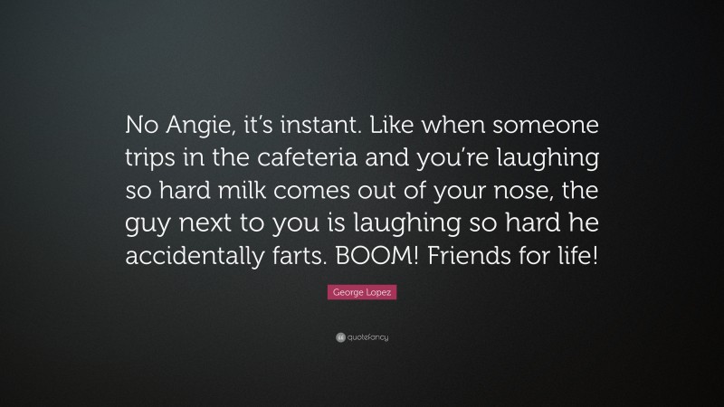 George Lopez Quote: “No Angie, it’s instant. Like when someone trips in the cafeteria and you’re laughing so hard milk comes out of your nose, the guy next to you is laughing so hard he accidentally farts. BOOM! Friends for life!”