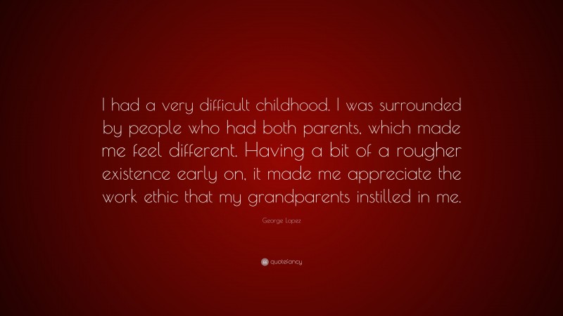 George Lopez Quote: “I had a very difficult childhood. I was surrounded by people who had both parents, which made me feel different. Having a bit of a rougher existence early on, it made me appreciate the work ethic that my grandparents instilled in me.”