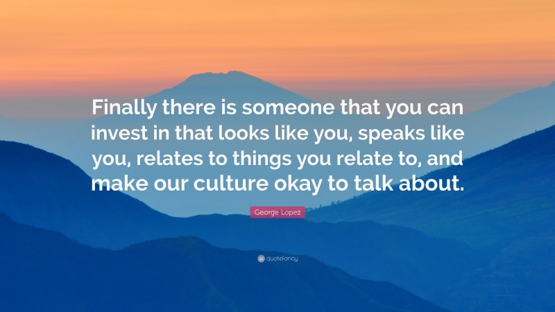 George Lopez Quote: “Finally there is someone that you can invest in that looks like you, speaks like you, relates to things you relate to, and make our culture okay to talk about.”