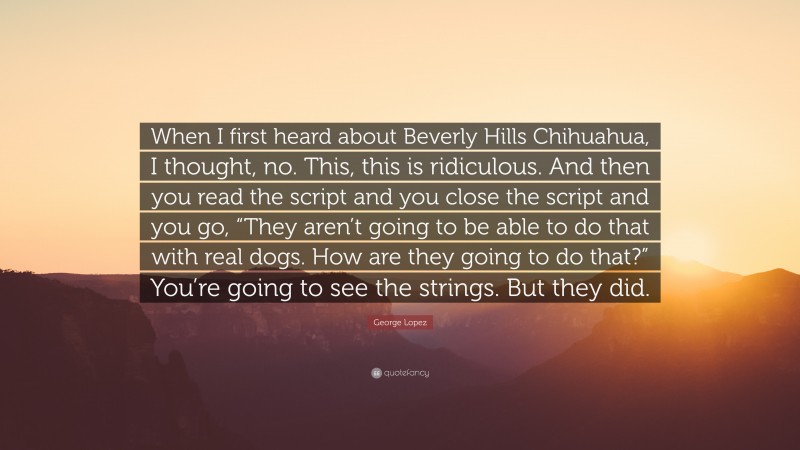 George Lopez Quote: “When I first heard about Beverly Hills Chihuahua, I thought, no. This, this is ridiculous. And then you read the script and you close the script and you go, “They aren’t going to be able to do that with real dogs. How are they going to do that?” You’re going to see the strings. But they did.”