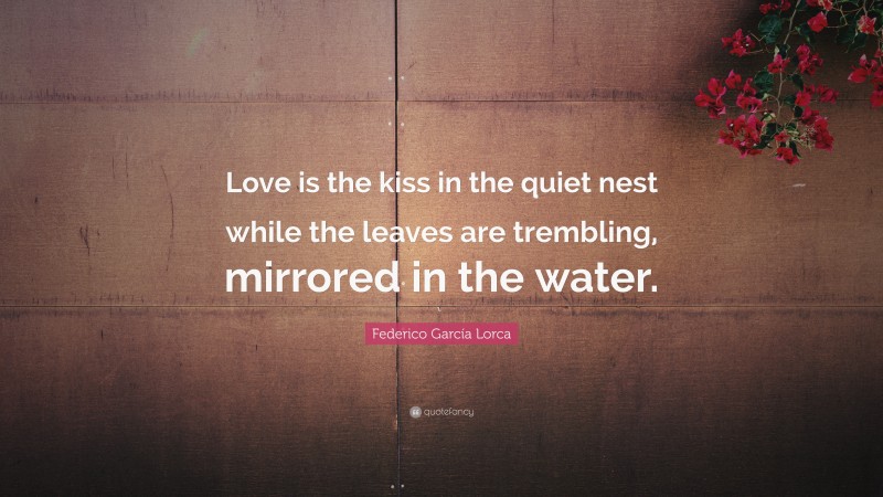 Federico García Lorca Quote: “Love is the kiss in the quiet nest while the leaves are trembling, mirrored in the water.”