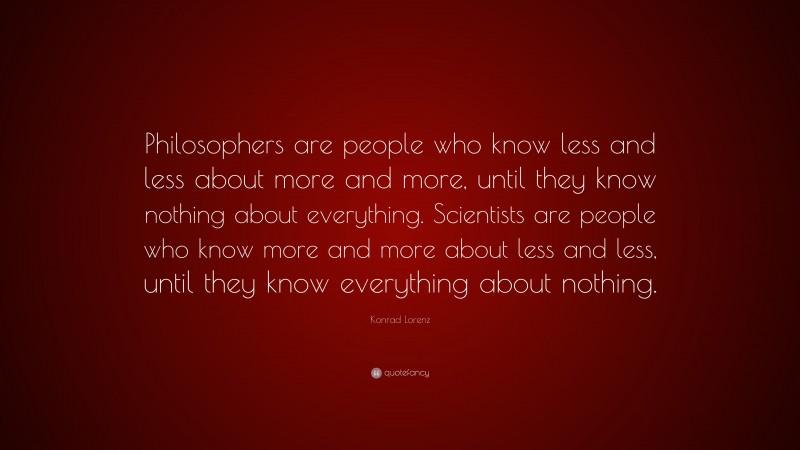 Konrad Lorenz Quote: “Philosophers are people who know less and less about more and more, until they know nothing about everything. Scientists are people who know more and more about less and less, until they know everything about nothing.”