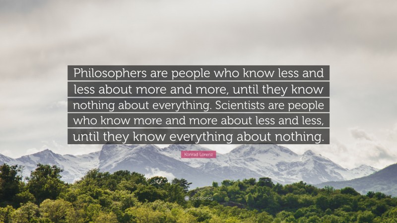 Konrad Lorenz Quote: “Philosophers are people who know less and less about more and more, until they know nothing about everything. Scientists are people who know more and more about less and less, until they know everything about nothing.”