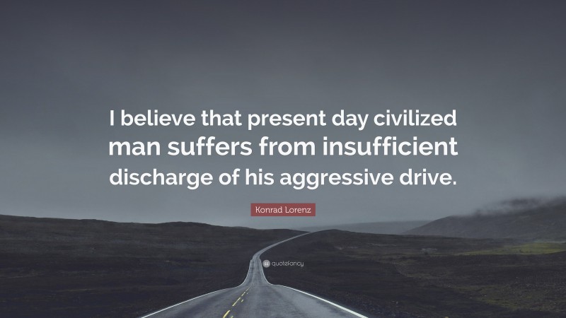 Konrad Lorenz Quote: “I believe that present day civilized man suffers from insufficient discharge of his aggressive drive.”