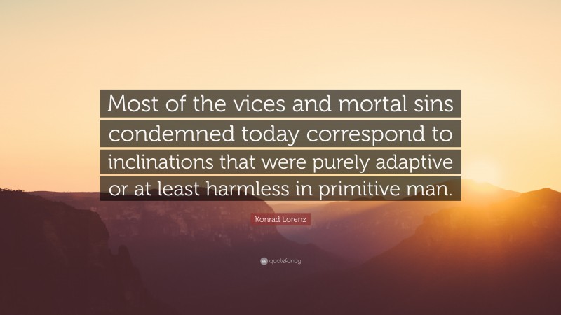 Konrad Lorenz Quote: “Most of the vices and mortal sins condemned today correspond to inclinations that were purely adaptive or at least harmless in primitive man.”