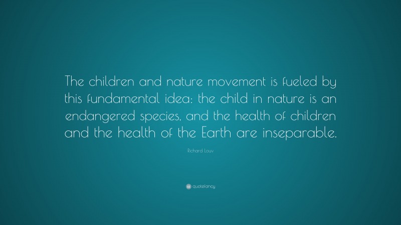 Richard Louv Quote: “The children and nature movement is fueled by this fundamental idea: the child in nature is an endangered species, and the health of children and the health of the Earth are inseparable.”