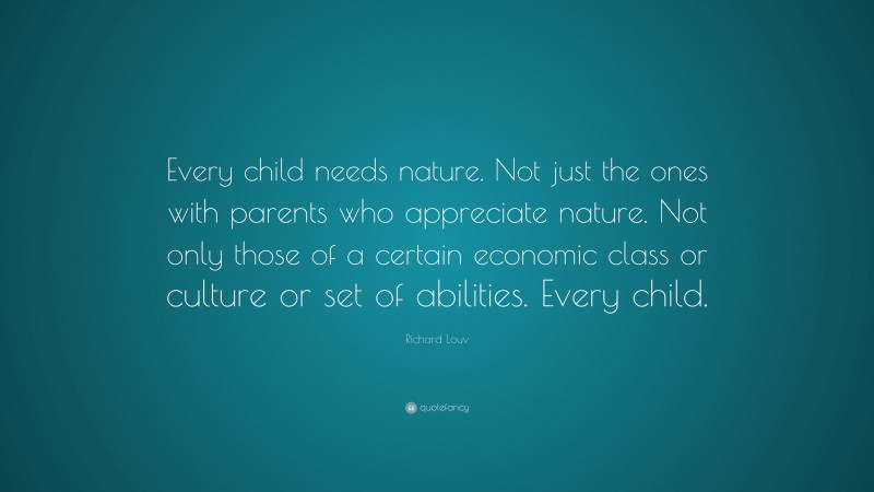 Richard Louv Quote: “Every child needs nature. Not just the ones with parents who appreciate nature. Not only those of a certain economic class or culture or set of abilities. Every child.”