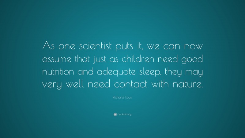 Richard Louv Quote: “As one scientist puts it, we can now assume that just as children need good nutrition and adequate sleep, they may very well need contact with nature.”