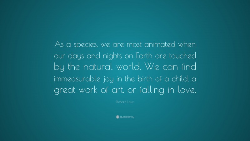 Richard Louv Quote: “As a species, we are most animated when our days and nights on Earth are touched by the natural world. We can find immeasurable joy in the birth of a child, a great work of art, or falling in love.”