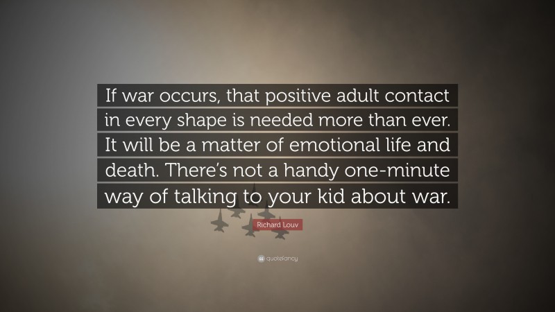 Richard Louv Quote: “If war occurs, that positive adult contact in every shape is needed more than ever. It will be a matter of emotional life and death. There’s not a handy one-minute way of talking to your kid about war.”