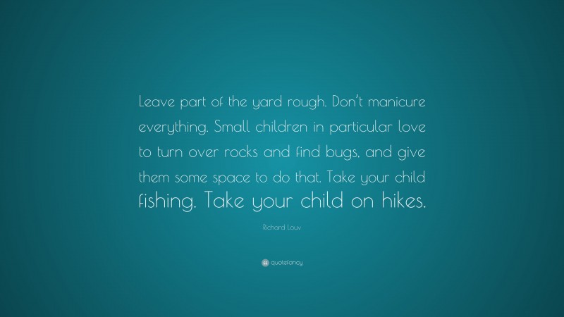 Richard Louv Quote: “Leave part of the yard rough. Don’t manicure everything. Small children in particular love to turn over rocks and find bugs, and give them some space to do that. Take your child fishing. Take your child on hikes.”