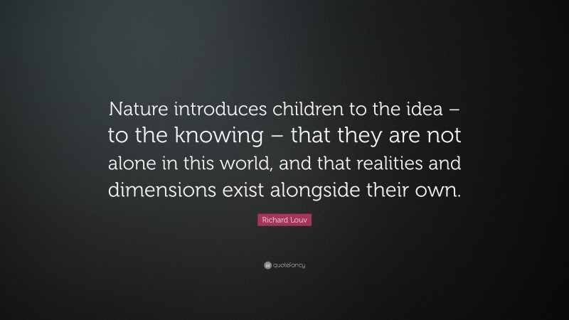 Richard Louv Quote: “Nature introduces children to the idea – to the knowing – that they are not alone in this world, and that realities and dimensions exist alongside their own.”