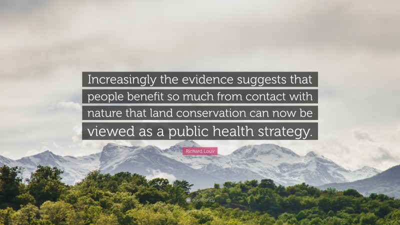 Richard Louv Quote: “Increasingly the evidence suggests that people benefit so much from contact with nature that land conservation can now be viewed as a public health strategy.”