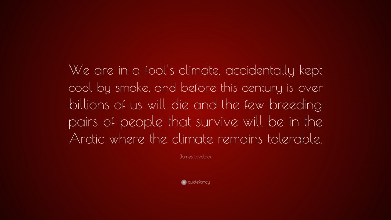 James Lovelock Quote: “We are in a fool’s climate, accidentally kept cool by smoke, and before this century is over billions of us will die and the few breeding pairs of people that survive will be in the Arctic where the climate remains tolerable.”