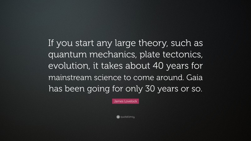 James Lovelock Quote: “If you start any large theory, such as quantum mechanics, plate tectonics, evolution, it takes about 40 years for mainstream science to come around. Gaia has been going for only 30 years or so.”